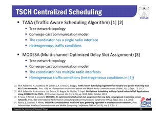 PerLab
Towards the Internet of Relevant Things 99
TSCH Centralized Scheduling
 TASA (Traffic Aware Scheduling Algorithm) [1] [2]
 Tree network topology
 Converge‐cast communication model
 The coordinator has a single radio interface
 Heterogeneous traffic conditions
 MODESA (Multi‐channel Optimized Delay Slot Assignment) [3]
 Tree network topology
 Converge‐cast communication model
 The coordinator has multiple radio interfaces
 Homogeneous traffic conditions (heterogeneous conditions in [4])
[1]  M.R. Palattella, N. Accettura, M. Dohler, L.A. Grieco, G. Boggia, Traffic Aware Scheduling Algorithm for reliable low‐power multi‐hop IEEE 
802.15.4e networks,  Proc. IEEE Int’l Symposium on Personal Indoor and Mobile Radio Communications (PIMRC 2012), Sept. 12, 2012
[2]  M.R. Palattella, N. Accettura, L.A. Grieco, G. Boggia, M. Dohler, T. Engel. On Optimal Scheduling in Duty‐Cycled Industrial IoT Applications 
Using IEEE802.15.4e TSCH, IEEE Sensors Journal, Vol. 13, N. 10, pp. 3655‐3666, October 2013
[3]  R. Soua, P. Minet, E. Livolant, MODESA: An optimized multichannel slot assignment for raw data convergecast in wireless sensor 
networks, Proc. IEEE International Performance Computing and Communications Conference (IPCCC 2012), Dec. 1‐3, 2012
[4]  RSoua, E. Livolant, P. Minet,  MUSIKA: A multichannel multi‐sink data gathering algorithm in wireless sensor networks, Proc. 
International Wireless Communications and Mobile Computing Conference (IWCMC 2013), July 1‐5, 2013
 