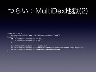 つらい：MultiDex地獄(2)
tasks.matching { 
it.name.startsWith('dex') && !it.name.contains("Test") 
}.each { dx -> 
if (dx.additionalParameters == null) { 
dx.additionalParameters = [] 
} 
 
dx.additionalParameters += '--multi-dex' 
dx.additionalParameters += "--main-dex-list=$projectDir/multidex.keep".toString() 
dx.additionalParameters += '--set-max-idx-number=45000' 
}
 