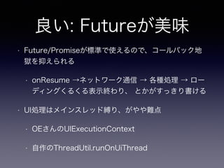 良い: Futureが美味
• Future/Promiseが標準で使えるので、コールバック地
獄を抑えられる
• onResume →ネットワーク通信 → 各種処理 → ロー
ディングくるくる表示終わり、 とかがすっきり書ける
• UI処理はメインスレッド縛り、がやや難点
• OEさんのUIExecutionContext
• 自作のThreadUtil.runOnUiThread
 