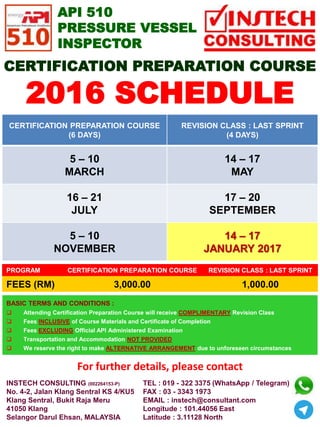 CERTIFICATION PREPARATION COURSE
(6 DAYS)
REVISION CLASS : LAST SPRINT
(4 DAYS)
5 – 10
MARCH
14 – 17
MAY
16 – 21
JULY
17 – 20
SEPTEMBER
5 – 10
NOVEMBER
14 – 17
JANUARY 2017
INSTECH CONSULTING (002264153-P)
No. 4-2, Jalan Klang Sentral KS 4/KU5
Klang Sentral, Bukit Raja Meru
41050 Klang
Selangor Darul Ehsan, MALAYSIA
TEL : 019 - 322 3375 (WhatsApp / Telegram)
FAX : 03 - 3343 1973
EMAIL : instech@consultant.com
Longitude : 101.44056 East
Latitude : 3.11128 North
2016 SCHEDULE
BASIC TERMS AND CONDITIONS :
Attending Certification Preparation Course will receive COMPLIMENTARY Revision Class
Fees INCLUSIVE of Course Materials and Certificate of Completion
Fees EXCLUDING Official API Administered Examination
Transportation and Accommodation NOT PROVIDED
We reserve the right to make ALTERNATIVE ARRANGEMENT due to unforeseen circumstances
PROGRAM CERTIFICATION PREPARATION COURSE REVISION CLASS : LAST SPRINT
FEES (RM) 3,000.00 1,000.00
API 510
PRESSURE VESSEL
INSPECTOR
For further details, please contact
CERTIFICATION PREPARATION COURSE