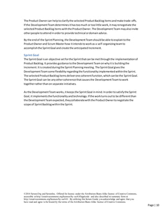 ©2016 Scrum.Org and ScrumInc. Offered for license under the Attribution Share-Alike license of Creative Commons,
accessible at http://creativecommons.org/licenses/by-sa/4.0/legalcode and also described in summary form at
http://creativecommons.org/licenses/by-sa/4.0/. By utilizing this Scrum Guide you acknowledge and agree that you
have read and agree to be bound by the terms of theAttribution Share-Alike license of Creative Commons.
Page | 10
The Product Ownercan help toclarifythe selected ProductBacklogitemsandmake trade-offs.
If the DevelopmentTeam determinesithastoomuch or toolittle work,itmayrenegotiate the
selectedProduct Backlogitemswiththe ProductOwner.The DevelopmentTeammayalsoinvite
otherpeople toattendinorderto provide technical ordomainadvice.
By the endof the SprintPlanning,the DevelopmentTeamshouldbe able toexplaintothe
ProductOwnerand Scrum Masterhow itintendstowork as a self-organizingteamto
accomplishthe SprintGoal and create the anticipated Increment.
Sprint Goal
The SprintGoal isan objective setforthe Sprintthatcan be metthroughthe implementationof
ProductBacklog.It providesguidance tothe DevelopmentTeamonwhyitis buildingthe
Increment.Itiscreatedduringthe SprintPlanningmeeting. The SprintGoal givesthe
DevelopmentTeamsome flexibilityregardingthe functionalityimplementedwithinthe Sprint.
The selectedProductBacklogitemsdeliverone coherentfunction,whichcanbe the SprintGoal.
The SprintGoal can be anyothercoherence thatcausesthe DevelopmentTeamtowork
togetherratherthanon separate initiatives.
As the DevelopmentTeamworks,itkeepsthe SprintGoal inmind.Inordertosatisfythe Sprint
Goal,it implementsthe functionalityandtechnology.If the workturnsoutto be differentthan
the DevelopmentTeamexpected,theycollaboratewiththe ProductOwnertonegotiate the
scope of SprintBacklogwithinthe Sprint.
 