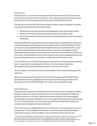 ©2016 Scrum.Org and ScrumInc. Offered for license under the Attribution Share-Alike license of Creative Commons,
accessible at http://creativecommons.org/licenses/by-sa/4.0/legalcode and also described in summary form at
http://creativecommons.org/licenses/by-sa/4.0/. By utilizing this Scrum Guide you acknowledge and agree that you
have read and agree to be bound by the terms of theAttribution Share-Alike license of Creative Commons.
Page | 11
Daily Scrum
The DailyScrum isa 15-minute time-boxedeventforthe DevelopmentTeam tosynchronize
activitiesand create aplan forthe next24 hours. This is done byinspectingthe worksince the
lastDailyScrum and forecastingthe workthatcouldbe done before the nextone.
The DailyScrum is heldat the same time and place eachday to reduce complexity. Duringthe
meeting, the DevelopmentTeammembersexplain:
 What didI do yesterdaythathelpedthe DevelopmentTeam meetthe SprintGoal?
 What will Ido todayto helpthe DevelopmentTeammeetthe Sprint Goal?
 Do I see anyimpedimentthatpreventsme orthe DevelopmentTeamfrommeetingthe
SprintGoal?
The DevelopmentTeam usesthe DailyScrumto inspectprogress towardthe SprintGoal andto
inspecthowprogressistrendingtowardcompletingthe workinthe SprintBacklog. The Daily
Scrum optimizesthe probabilitythatthe DevelopmentTeam will meetthe SprintGoal. Every
day,the DevelopmentTeamshould understandhow itintendstoworktogetherasa self-
organizingteamtoaccomplishthe SprintGoal and create the anticipated Incrementbythe end
of the Sprint. The DevelopmentTeamorteammembersoftenmeetimmediatelyafterthe Daily
Scrum fordetaileddiscussions,ortoadapt, or replan,the restof the Sprint’swork.
The Scrum Master ensuresthatthe DevelopmentTeam hasthe meeting,butthe Development
Team isresponsible forconductingthe DailyScrum.The ScrumMaster teachesthe
DevelopmentTeam tokeepthe DailyScrumwithinthe 15-minute time-box.
The Scrum Master enforcesthe rule that only DevelopmentTeam members participatein the
DailyScrum.
DailyScrumsimprove communications,eliminateothermeetings,identifyimpedimentsto
developmentforremoval,highlightandpromote quick decision-making,andimprove the
DevelopmentTeam’slevelof knowledge. Thisisakeyinspectandadapt meeting.
Sprint Review
A SprintReview isheld atthe endof the Sprint to inspectthe Incrementandadaptthe Product
Backlogif needed.Duringthe SprintReview,the ScrumTeamandstakeholderscollaborate
aboutwhat was done in the Sprint.Basedonthat and any changesto the ProductBacklog
duringthe Sprint,attendeescollaborate onthe nextthingsthatcouldbe done tooptimize value.
Thisis an informal meeting, notastatusmeeting, andthe presentationof the Incrementis
intendedto elicitfeedbackandfostercollaboration.
Thisis a four-hourtime-boxedmeetingforone-monthSprints. ForshorterSprints,the eventis
usuallyshorter.The ScrumMaster ensuresthatthe eventtakesplace andthat attendants
understanditspurpose.The ScrumMaster teachesall tokeepitwithinthe time-box.
 
