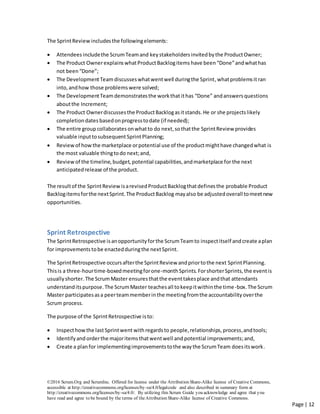©2016 Scrum.Org and ScrumInc. Offered for license under the Attribution Share-Alike license of Creative Commons,
accessible at http://creativecommons.org/licenses/by-sa/4.0/legalcode and also described in summary form at
http://creativecommons.org/licenses/by-sa/4.0/. By utilizing this Scrum Guide you acknowledge and agree that you
have read and agree to be bound by the terms of theAttribution Share-Alike license of Creative Commons.
Page | 12
The SprintReview includesthe followingelements:
 Attendees includethe ScrumTeamand keystakeholdersinvitedbythe ProductOwner;
 The Product Ownerexplains whatProductBacklogitems have been“Done”andwhathas
not been“Done”;
 The DevelopmentTeam discusseswhatwentwell duringthe Sprint,whatproblemsit ran
into,andhow those problems were solved;
 The DevelopmentTeam demonstratesthe workthat ithas “Done” andanswersquestions
aboutthe Increment;
 The Product Ownerdiscussesthe ProductBacklogasitstands.He or she projectslikely
completiondates basedonprogresstodate (if needed);
 The entire group collaborates onwhatto do next,sothatthe SprintReview provides
valuable inputtosubsequent SprintPlanning;
 Reviewof howthe marketplace orpotential use of the productmighthave changedwhat is
the most valuable thingtodo next;and,
 Reviewof the timeline,budget, potential capabilities,andmarketplace for the next
anticipatedrelease of the product.
The resultof the SprintReviewisarevisedProductBacklogthatdefinesthe probable Product
Backlogitemsforthe nextSprint.The ProductBacklog mayalso be adjustedoverall tomeetnew
opportunities.
Sprint Retrospective
The SprintRetrospective isanopportunityforthe ScrumTeamto inspectitself andcreate aplan
for improvementstobe enactedduringthe nextSprint.
The SprintRetrospective occursafterthe SprintReview andpriortothe next SprintPlanning.
Thisis a three-hourtime-boxedmeetingforone-monthSprints. ForshorterSprints,the eventis
usuallyshorter.The ScrumMaster ensuresthatthe eventtakesplace andthat attendants
understanditspurpose.The ScrumMaster teachesall tokeepitwithinthe time-box.The Scrum
Master participatesasa peerteammemberinthe meetingfromthe accountabilityoverthe
Scrum process.
The purpose of the SprintRetrospective isto:
 Inspecthowthe lastSprintwent withregardsto people,relationships,process,andtools;
 Identifyand orderthe majoritemsthatwentwell and potential improvements;and,
 Create a planfor implementingimprovementstothe waythe ScrumTeam doesitswork.
 
