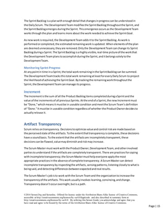 ©2016 Scrum.Org and ScrumInc. Offered for license under the Attribution Share-Alike license of Creative Commons,
accessible at http://creativecommons.org/licenses/by-sa/4.0/legalcode and also described in summary form at
http://creativecommons.org/licenses/by-sa/4.0/. By utilizing this Scrum Guide you acknowledge and agree that you
have read and agree to be bound by the terms of theAttribution Share-Alike license of Creative Commons.
Page | 15
The SprintBacklog isa planwith enoughdetail thatchangesinprogresscan be understoodin
the DailyScrum. The DevelopmentTeam modifies the SprintBacklogthroughoutthe Sprint, and
the SprintBacklogemergesduringthe Sprint. Thisemergence occursas the DevelopmentTeam
works throughthe plan andlearns more about the work needed toachieve the SprintGoal.
As newworkisrequired,the DevelopmentTeam addsitto the SprintBacklog. Asworkis
performedorcompleted,the estimatedremainingworkisupdated. Whenelementsof the plan
are deemedunnecessary,theyare removed.Onlythe DevelopmentTeam canchange its Sprint
Backlogduringa Sprint.The SprintBacklog isa highlyvisible,real-time pictureof the workthat
the DevelopmentTeam planstoaccomplishduringthe Sprint,anditbelongssolelytothe
DevelopmentTeam.
Monitoring Sprint Progress
At anypointin time ina Sprint,the total workremaininginthe SprintBacklogcan be summed.
The DevelopmentTeamtracksthistotal work remainingatleastforeveryDailyScrum to project
the likelihoodof achievingthe SprintGoal.Bytrackingthe remainingworkthroughoutthe
Sprint,the DevelopmentTeamcanmanage itsprogress.
Increment
The Incrementisthe sum of all the Product BacklogitemscompletedduringaSprintand the
value of the incrementsof all previous Sprints. Atthe endof a Sprint,the new Incrementmust
be “Done,”whichmeansit mustbe in useable condition andmeetthe ScrumTeam’s definition
of “Done.”It mustbe in useable conditionregardlessof whether the ProductOwnerdecidesto
actuallyrelease it.
Artifact Transparency
Scrum reliesontransparency.Decisionstooptimize valueandcontrol riskare made basedon
the perceivedstate of the artifacts. Tothe extentthattransparencyiscomplete,these decisions
have a soundbasis. To the extentthatthe artifactsare incompletelytransparent,these
decisionscanbe flawed,valuemaydiminish andrisk mayincrease.
The Scrum Master must workwiththe ProductOwner,DevelopmentTeam, andotherinvolved
partiestounderstand if the artifactsare completelytransparent.There are practicesforcoping
withincompletetransparency;the ScrumMastermusthelpeveryone applythe most
appropriate practices inthe absence of complete transparency.A ScrumMaster can detect
incomplete transparencyby inspectingthe artifacts, sensingpatterns,listeningcloselytowhatis
beingsaid,anddetectingdifferencesbetweenexpectedandreal results.
The Scrum Master’s jobisto work withthe Scrum Teamand the organizationtoincrease the
transparencyof the artifacts.Thiswork usuallyinvolves learning,convincing,andchange.
Transparencydoesn’toccurovernight,butisa path.
 