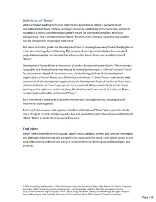 ©2016 Scrum.Org and ScrumInc. Offered for license under the Attribution Share-Alike license of Creative Commons,
accessible at http://creativecommons.org/licenses/by-sa/4.0/legalcode and also described in summary form at
http://creativecommons.org/licenses/by-sa/4.0/. By utilizing this Scrum Guide you acknowledge and agree that you
have read and agree to be bound by the terms of theAttribution Share-Alike license of Creative Commons.
Page | 16
Definitionof “Done”
Whena Product Backlogitemor an Incrementisdescribedas “Done”,everyone must
understandwhat“Done”means.Althoughthisvariessignificantly perScrumTeam, members
musthave a sharedunderstandingof whatitmeansfor workto be complete,toensure
transparency.Thisisthe definitionof “Done”forthe Scrum Teamand isusedto assesswhen
workis complete onthe productIncrement.
The same definitionguidesthe DevelopmentTeaminknowinghow manyProductBacklogitems
it can selectduringaSprintPlanning.The purpose of eachSprintisto deliverIncrementsof
potentiallyreleasable functionalitythatadhere tothe Scrum Team’scurrentdefinitionof
“Done.”
DevelopmentTeamsdeliveranIncrementof productfunctionalityeverySprint.ThisIncrement
isuseable,soa ProductOwnermaychoose to immediatelyreleaseit. If the definitionof "done"
for an increment ispartof the conventions,standardsorguidelinesof the development
organization,all ScrumTeamsmustfollow itasa minimum.If "done"foran incrementis nota
conventionof the developmentorganization,the DevelopmentTeamof the Scrum Teammust
define adefinitionof “done”appropriate forthe product.If there are multiple ScrumTeams
workingonthe systemor productrelease,the development teamsonall of the Scrum Teams
mustmutuallydefinethe definitionof “Done.”
Each Incrementisadditive to all priorIncrementsandthoroughlytested,ensuringthatall
Incrementsworktogether.
As ScrumTeams mature,itisexpectedthattheirdefinitionsof “Done”will expandtoinclude
more stringentcriteriaforhigherquality. Anyone productorsystemshouldhave adefinitionof
“Done”that is a standardfor any workdone on it.
End Note
Scrum isfree and offeredinthis Guide.Scrum’sroles, artifacts, events,andrulesare immutable
and althoughimplementingonlypartsof Scrum ispossible,the resultis notScrum.Scrum exists
onlyinits entiretyandfunctionswell asacontainerforothertechniques,methodologies,and
practices.
 