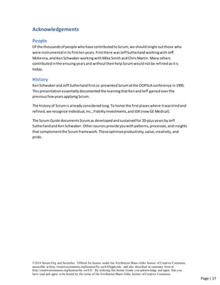 ©2016 Scrum.Org and ScrumInc. Offered for license under the Attribution Share-Alike license of Creative Commons,
accessible at http://creativecommons.org/licenses/by-sa/4.0/legalcode and also described in summary form at
http://creativecommons.org/licenses/by-sa/4.0/. By utilizing this Scrum Guide you acknowledge and agree that you
have read and agree to be bound by the terms of theAttribution Share-Alike license of Creative Commons.
Page | 17
Acknowledgements
People
Of the thousandsof people whohave contributedtoScrum, we shouldsingle outthose who
were instrumentalinitsfirsttenyears.Firstthere wasJeff Sutherland workingwithJeff
McKenna,and KenSchwaber workingwithMike SmithandChrisMartin. Many others
contributedinthe ensuingyearsand withouttheirhelpScrumwould notbe refinedasitis
today.
History
KenSchwaberandJeff Sutherlandfirstco-presentedScrumatthe OOPSLA conference in1995.
Thispresentationessentiallydocumentedthe learningthatKenandJeff gainedoverthe
previousfewyearsapplyingScrum.
The historyof Scrumis alreadyconsideredlong.Tohonorthe firstplaceswhere itwastriedand
refined,we recognize Individual,Inc.,FidelityInvestments,andIDX(now GE Medical).
The Scrum Guide documentsScrumas developedandsustainedfor 20-plusyearsbyJeff
SutherlandandKenSchwaber. Othersourcesprovideyouwithpatterns,processes,andinsights
that complementthe Scrumframework.Theseoptimizeproductivity,value,creativity,and
pride.
 