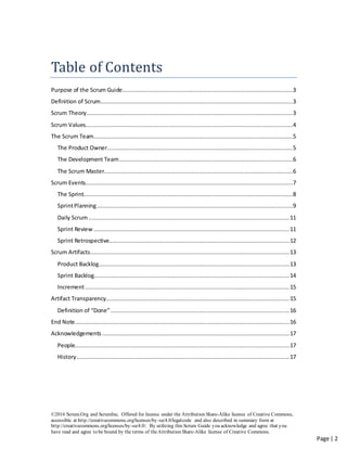 ©2016 Scrum.Org and ScrumInc. Offered for license under the Attribution Share-Alike license of Creative Commons,
accessible at http://creativecommons.org/licenses/by-sa/4.0/legalcode and also described in summary form at
http://creativecommons.org/licenses/by-sa/4.0/. By utilizing this Scrum Guide you acknowledge and agree that you
have read and agree to be bound by the terms of theAttribution Share-Alike license of Creative Commons.
Page | 2
Table of Contents
Purpose of the Scrum Guide....................................................................................................3
Definition of Scrum.................................................................................................................3
Scrum Theory.........................................................................................................................3
Scrum Values..........................................................................................................................4
The Scrum Team.....................................................................................................................5
The Product Owner.............................................................................................................5
The Development Team......................................................................................................6
The Scrum Master...............................................................................................................6
Scrum Events..........................................................................................................................7
The Sprint...........................................................................................................................8
SprintPlanning...................................................................................................................9
Daily Scrum......................................................................................................................11
Sprint Review ...................................................................................................................11
Sprint Retrospective..........................................................................................................12
Scrum Artifacts.....................................................................................................................13
Product Backlog................................................................................................................13
Sprint Backlog...................................................................................................................14
Increment........................................................................................................................15
Artifact Transparency............................................................................................................15
Definition of “Done”.........................................................................................................16
End Note..............................................................................................................................16
Acknowledgements ..............................................................................................................17
People..............................................................................................................................17
History.............................................................................................................................17
 