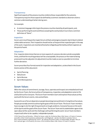 ©2016 Scrum.Org and ScrumInc. Offered for license under the Attribution Share-Alike license of Creative Commons,
accessible at http://creativecommons.org/licenses/by-sa/4.0/legalcode and also described in summary form at
http://creativecommons.org/licenses/by-sa/4.0/. By utilizing this Scrum Guide you acknowledge and agree that you
have read and agree to be bound by the terms of theAttribution Share-Alike license of Creative Commons.
Page | 4
Transparency
Significantaspectsof the processmustbe visibletothose responsible forthe outcome.
Transparencyrequires those aspectsbe definedby acommon standardso observersshare a
commonunderstandingof whatisbeing seen.
For example:
 A commonlanguage referringtothe process mustbe sharedbyall participants;and,
 Those performingthe workandthose acceptingthe workproductmust share a common
definitionof “Done”.
Inspection
Scrum usersmustfrequentlyinspectScrumartifactsandprogresstowarda SprintGoal to detect
undesirablevariances.Theirinspectionshouldnotbe sofrequentthat inspection getsinthe way
of the work.Inspectionsare mostbeneficialwhendiligentlyperformedbyskilledinspectorsat
the pointof work.
Adaptation
If an inspectordeterminesthatone ormore aspectsof a process deviate outside acceptable
limits,andthatthe resultingproductwill be unacceptable,the processorthe material being
processed mustbe adjusted.Anadjustmentmustbe made as soonas possible tominimize
furtherdeviation.
Scrum prescribesfourformal eventsforinspectionandadaptation,asdescribedinthe Scrum
Eventssection of thisdocument:
 SprintPlanning
 DailyScrum
 SprintReview
 SprintRetrospective
Scrum Values
Whenthe valuesof commitment,courage,focus,opennessandrespect are embodiedandlived
by the Scrum Team,the Scrum pillarsof transparency,inspection,andadaptationcome tolife
and build trustforeveryone.The ScrumTeammembers learnandexplore thosevaluesasthey
workwiththe Scrum events,rolesandartifacts.
Successful use of Scrum dependsonpeople becomingmore proficientinlivingthesefivevalues.
People personallycommittoachievingthe goalsof the ScrumTeam.The Scrum Team members
have courage to do the right thingandwork ontough problems.Everyone focusesonthe work
of the Sprintandthe goalsof the ScrumTeam. The Scrum Teamand itsstakeholdersagree tobe
openaboutall the workand the challengeswith performingthe work. ScrumTeammembers
respecteachotherto be capable,independent people.
 