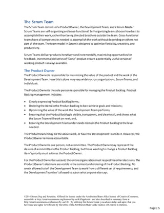©2016 Scrum.Org and ScrumInc. Offered for license under the Attribution Share-Alike license of Creative Commons,
accessible at http://creativecommons.org/licenses/by-sa/4.0/legalcode and also described in summary form at
http://creativecommons.org/licenses/by-sa/4.0/. By utilizing this Scrum Guide you acknowledge and agree that you
have read and agree to be bound by the terms of theAttribution Share-Alike license of Creative Commons.
Page | 5
The Scrum Team
The Scrum Team consistsof a ProductOwner,the DevelopmentTeam,andaScrum Master.
Scrum Teams are self-organizingand cross-functional.Self-organizingteamschoose how bestto
accomplishtheirwork,ratherthan beingdirectedby others outside the team.Cross-functional
teamshave all competenciesneeded toaccomplishthe workwithoutdependingonothersnot
part of the team.The team model inScrumisdesignedtooptimize flexibility,creativity,and
productivity.
Scrum Teams deliverproducts iterativelyandincrementally,maximizingopportunitiesfor
feedback.Incremental deliveries of “Done”productensure apotentially usefulversionof
workingproductisalwaysavailable.
The Product Owner
The Product Owneris responsible formaximizingthe value of the productandthe workof the
DevelopmentTeam.How thisisdone mayvary widelyacrossorganizations,ScrumTeams,and
individuals.
The Product Owneristhe sole personresponsibleformanagingthe ProductBacklog.Product
Backlogmanagementincludes:
 ClearlyexpressingProductBacklogitems;
 Orderingthe itemsinthe ProductBacklog to bestachieve goalsandmissions;
 Optimizingthe valueof the workthe DevelopmentTeam performs;
 Ensuringthat the ProductBacklogis visible,transparent, andcleartoall,andshowswhat
the Scrum Team will workonnext;and,
 Ensuringthe DevelopmentTeamunderstandsitemsinthe ProductBacklogtothe level
needed.
The Product Ownermaydo the above work,or have the DevelopmentTeamdoit.However,the
ProductOwnerremainsaccountable.
The Product Ownerisone person,nota committee. The ProductOwnermayrepresentthe
desiresof acommittee inthe ProductBacklog, butthose wantingto change a ProductBacklog
item’spriority mustaddress the ProductOwner.
For the ProductOwnerto succeed,the entire organization mustrespecthisorherdecisions. The
ProductOwner’sdecisionsare visible inthe contentand orderingof the ProductBacklog.No
one isallowedtotell the DevelopmentTeamtoworkfrom a differentsetof requirements,and
the DevelopmentTeamisn’tallowedtoacton whatanyone else says.
 