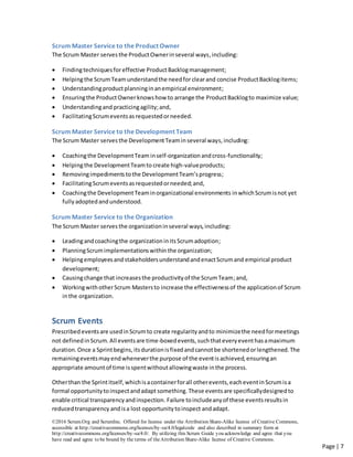©2016 Scrum.Org and ScrumInc. Offered for license under the Attribution Share-Alike license of Creative Commons,
accessible at http://creativecommons.org/licenses/by-sa/4.0/legalcode and also described in summary form at
http://creativecommons.org/licenses/by-sa/4.0/. By utilizing this Scrum Guide you acknowledge and agree that you
have read and agree to be bound by the terms of theAttribution Share-Alike license of Creative Commons.
Page | 7
Scrum Master Service to the Product Owner
The Scrum Master serves the ProductOwnerinseveral ways,including:
 Findingtechniquesforeffective ProductBacklogmanagement;
 Helpingthe ScrumTeamunderstandthe needforclearand concise ProductBacklogitems;
 Understandingproductplanninginanempirical environment;
 Ensuringthe ProductOwnerknowshow to arrange the ProductBacklogto maximize value;
 Understandingand practicingagility;and,
 FacilitatingScrumeventsasrequestedorneeded.
Scrum Master Service to the Development Team
The Scrum Master serves the DevelopmentTeaminseveral ways,including:
 Coachingthe DevelopmentTeam inself-organizationandcross-functionality;
 Helpingthe DevelopmentTeamto create high-valueproducts;
 Removingimpedimentstothe DevelopmentTeam’sprogress;
 FacilitatingScrumeventsasrequestedorneeded;and,
 Coachingthe DevelopmentTeaminorganizational environments inwhich Scrumisnot yet
fullyadoptedandunderstood.
Scrum Master Service to the Organization
The Scrum Master serves the organizationinseveral ways,including:
 Leadingandcoachingthe organizationinitsScrumadoption;
 PlanningScrumimplementationswithin the organization;
 HelpingemployeesandstakeholdersunderstandandenactScrumand empirical product
development;
 Causingchange that increasesthe productivityof the ScrumTeam;and,
 WorkingwithotherScrum Mastersto increase the effectivenessof the applicationof Scrum
inthe organization.
Scrum Events
Prescribed eventsare usedinScrumto create regularityandto minimizethe needformeetings
not definedinScrum.All eventsare time-boxedevents,suchthateveryeventhasamaximum
duration.Once a Sprintbegins,itsdurationisfixedandcannotbe shortenedorlengthened.The
remainingeventsmayendwheneverthe purpose of the eventisachieved,ensuringan
appropriate amountof time isspentwithoutallowingwaste inthe process.
Otherthan the Sprintitself,whichisacontainerforall otherevents,eacheventinScrumisa
formal opportunitytoinspectandadapt something.These eventsare specificallydesignedto
enable critical transparencyandinspection. Failure toincludeanyof these eventsresultsin
reducedtransparency andisa lost opportunitytoinspect andadapt.
 