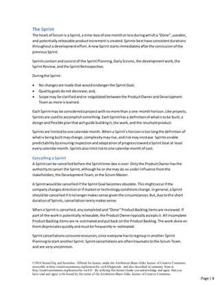 ©2016 Scrum.Org and ScrumInc. Offered for license under the Attribution Share-Alike license of Creative Commons,
accessible at http://creativecommons.org/licenses/by-sa/4.0/legalcode and also described in summary form at
http://creativecommons.org/licenses/by-sa/4.0/. By utilizing this Scrum Guide you acknowledge and agree that you
have read and agree to be bound by the terms of theAttribution Share-Alike license of Creative Commons.
Page | 8
The Sprint
The heart of Scrum is a Sprint,a time-box of one monthorlessduringwhicha“Done”,useable,
and potentiallyreleasable productIncrementiscreated.Sprints besthave consistentdurations
throughouta developmenteffort.A new Sprintstartsimmediatelyafterthe conclusionof the
previousSprint.
Sprintscontainandconsistof the SprintPlanning,DailyScrums, the developmentwork,the
SprintReview,andthe SprintRetrospective.
Duringthe Sprint:
 No changesare made that would endangerthe SprintGoal;
 Qualitygoalsdonot decrease;and,
 Scope may be clarifiedandre-negotiatedbetweenthe ProductOwnerandDevelopment
Team as more islearned.
Each Sprintmay be consideredaproject withnomore than a one-monthhorizon.Like projects,
Sprintsare usedto accomplishsomething.EachSprinthasa definitionof whatistobe built,a
designand flexibleplanthatwill guide buildingit,the work, andthe resultantproduct.
Sprintsare limitedto one calendarmonth.Whena Sprint’shorizonistoolongthe definition of
whatis beingbuilt maychange, complexitymayrise,andriskmay increase.Sprintsenable
predictabilitybyensuringinspectionandadaptationof progresstowardaSprintGoal at least
everycalendarmonth. Sprintsalso limitrisktoone calendarmonth of cost.
Cancelling a Sprint
A Sprintcan be cancelledbefore the Sprinttime-box isover.Onlythe ProductOwnerhasthe
authoritytocancel the Sprint,althoughhe orshe may do so underinfluence fromthe
stakeholders,the DevelopmentTeam, orthe Scrum Master.
A Sprintwouldbe cancelledif the SprintGoal becomesobsolete.Thismightoccurif the
companychangesdirectionorif marketor technologyconditionschange.Ingeneral,aSprint
shouldbe cancelledif itnolongermakessense giventhe circumstances.But,due tothe short
durationof Sprints, cancellationrarelymakessense.
Whena Sprintis cancelled,anycompletedand“Done”ProductBacklogitemsare reviewed.If
part of the workis potentially releasable, the ProductOwnertypicallyacceptsit.All incomplete
ProductBacklog Itemsare re-estimatedandputback onthe ProductBacklog.The work done on
themdepreciatesquicklyandmustbe frequentlyre-estimated.
Sprintcancellationsconsumeresources,since everyone hastoregroupinanother Sprint
Planningtostart anotherSprint.Sprintcancellationsare oftentraumatictothe Scrum Team,
and are veryuncommon.
 