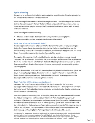 ©2016 Scrum.Org and ScrumInc. Offered for license under the Attribution Share-Alike license of Creative Commons,
accessible at http://creativecommons.org/licenses/by-sa/4.0/legalcode and also described in summary form at
http://creativecommons.org/licenses/by-sa/4.0/. By utilizing this Scrum Guide you acknowledge and agree that you
have read and agree to be bound by the terms of theAttribution Share-Alike license of Creative Commons.
Page | 9
Sprint Planning
The work to be performedinthe Sprintisplannedatthe SprintPlanning.Thisplaniscreatedby
the collaborative workof the entire ScrumTeam.
SprintPlanningistime-boxedtoamaximumof eighthoursfora one-monthSprint. Forshorter
Sprints, the eventisusually shorter.The ScrumMasterensuresthatthe eventtakesplace and
that attendantsunderstanditspurpose.The ScrumMasterteachesthe ScrumTeam to keepit
withinthe time-box.
SprintPlanninganswersthe following:
 What can be deliveredinthe Incrementresultingfromthe upcomingSprint?
 How will the workneededtodeliverthe Incrementbe achieved?
Topic One: What can be done this Sprint?
The DevelopmentTeamworkstoforecastthe functionalitythatwillbe developedduringthe
Sprint.The ProductOwnerdiscusses the objective thatthe Sprintshouldachieve andthe
ProductBacklog itemsthat,if completed inthe Sprint, wouldachievethe SprintGoal.The entire
Scrum Teamcollaboratesonunderstandingthe workof the Sprint.
The inputto thismeetingisthe ProductBacklog,the latest productIncrement, projected
capacityof the DevelopmentTeamduringthe Sprint,andpastperformance of the Development
Team.The numberof itemsselectedfromthe ProductBacklog forthe Sprintis solelyuptothe
DevelopmentTeam.Onlythe DevelopmentTeamcanassesswhatit can accomplishoverthe
upcomingSprint.
Afterthe DevelopmentTeamforecasts the ProductBacklogitemsitwill deliverinthe Sprint,the
Scrum Teamcrafts a SprintGoal. The SprintGoal isan objective thatwill be met withinthe
Sprintthroughthe implementationof the ProductBacklog,andit providesguidance tothe
DevelopmentTeam onwhyitis buildingthe Increment.
Topic Two: How will the chosen work get done?
Havingsetthe SprintGoal and selectedthe ProductBacklogitemsforthe Sprint,the
DevelopmentTeamdecideshowitwill buildthisfunctionalityintoa“Done”productIncrement
duringthe Sprint.The ProductBacklog itemsselectedforthisSprintplusthe planfordelivering
themiscalledthe SprintBacklog.
The DevelopmentTeamusuallystartsbydesigningthe systemandthe work neededtoconvert
the Product Backloginto a workingproduct Increment.Workmaybe of varyingsize,or
estimatedeffort.However,enoughworkis planned duringSprintPlanningforthe Development
Team toforecastwhat itbelievesitcando inthe upcoming Sprint.Work planned forthe first
daysof the Sprintby the DevelopmentTeam isdecomposed bythe endof this meeting, oftento
unitsof one day or less. The DevelopmentTeamself-organizestoundertake the workinthe
SprintBacklog,bothduring SprintPlanningandasneededthroughoutthe Sprint.
 