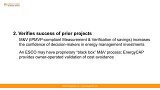 ©2016 EnergyCAP, Inc. ▪ www.EnergyCAP.com
2. Verifies success of prior projects
M&V (IPMVP-compliant Measurement & Verification of savings) increases
the confidence of decision-makers in energy management investments
An ESCO may have proprietary “black box” M&V process; EnergyCAP
provides owner-operated validation of cost avoidance
 