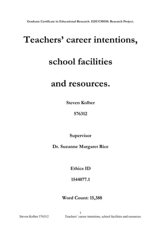 1
Steven Kolber 576312 Teachers’ career intentions, school facilities and resources.
Graduate Certificate in Educational Research. EDUC90558: Research Project.
Teachers’ career intentions,
school facilities
and resources.
Steven Kolber
576312
Supervisor
Dr. Suzanne Margaret Rice
Ethics ID
1544077.1
Word Count: 15,388
 