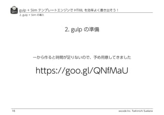 excode Inc. Toshimichi Suekane
gulp + Slim テンプレートエンジンで HTML を効率よく書き出そう！
16
2. gulp + Slim の導入
一から作ると時間が足りないので、予め用意してきました
https://goo.gl/QNfMaU
2. gulp の準備
 
