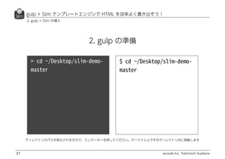 excode Inc. Toshimichi Suekane
gulp + Slim テンプレートエンジンで HTML を効率よく書き出そう！
21
2. gulp + Slim の導入
ディレクトリのパスが表示されますので、エンターキーを押してください。ターミナル上でそのディレクトリ内に移動します
2. gulp の準備
 