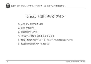excode Inc. Toshimichi Suekane
gulp + Slim テンプレートエンジンで HTML を効率よく書き出そう！
25
3. gulp + Slim のハンズオン
1. Slim から HTML を出力
2. Slim の書き方
3. 変数を使ってみる
4. for ループを使って連番を振ってみる
5. 配列に格納したテキストで一気にHTMLを書き出してみる
6. 共通部分を外部ファイル化する
 