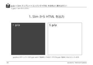 excode Inc. Toshimichi Suekane
1. Slim から HTML を出力
gulp + Slim テンプレートエンジンで HTML を効率よく書き出そう！
27
3. gulp + Slim のハンズオン
gulpﬁle.js のディレクトリ内で gulp watch で監視をしてみます（デモでは gulp で監視に入るようにしています）
 