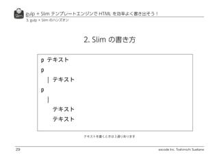 excode Inc. Toshimichi Suekane
gulp + Slim テンプレートエンジンで HTML を効率よく書き出そう！
29
2. Slim の書き方
テキストを書くときは３通りあります
3. gulp + Slim のハンズオン
 