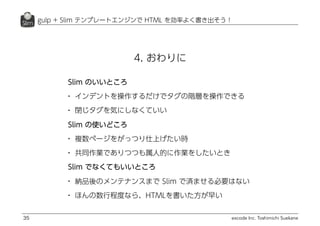 excode Inc. Toshimichi Suekane
gulp + Slim テンプレートエンジンで HTML を効率よく書き出そう！
35
4. おわりに
Slim のいいところ
• インデントを操作するだけでタグの階層を操作できる
• 閉じタグを気にしなくていい
Slim の使いどころ
• 複数ページをがっつり仕上げたい時
• 共同作業でありつつも属人的に作業をしたいとき
Slim でなくてもいいところ
• 納品後のメンテナンスまで Slim で済ませる必要はない
• ほんの数行程度なら、HTMLを書いた方が早い
 