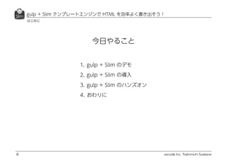 excode Inc. Toshimichi Suekane
今日やること
gulp + Slim テンプレートエンジンで HTML を効率よく書き出そう！
6
1. gulp + Slim のデモ
2. gulp + Slim の導入
3. gulp + Slim のハンズオン
4. おわりに
はじめに
 