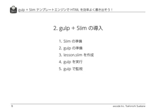 excode Inc. Toshimichi Suekane
2. gulp + Slim の導入
gulp + Slim テンプレートエンジンで HTML を効率よく書き出そう！
9
1. Slim の準備
2. gulp の準備
3. lesson.slim を作成
4. gulp を実行
5. gulp で監視
 