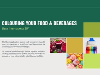 COLOURING YOUR FOOD & BEVERAGES
The Sluys’ application team is built upon more than 80
years of experience to provide an ideal formulation for
colouring your food and beverages.
Let us assist you in finding a natural pigment source to
creating an entire colour system for your products. Be
assured of your colour shade, solubility and stability.
Sluys International NV
 