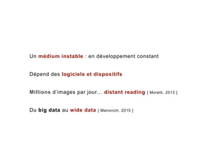 Un médium instable : en développement constant
Dépend des logiciels et dispositifs
Millions d’images par jour… distant reading [ Moretti, 2013 ]
Du big data au wide data [ Manovich, 2015 ]
 
