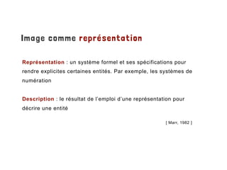 Image comme représentation
Représentation : un système formel et ses spécifications pour
rendre explicites certaines entités. Par exemple, les systèmes de
numération
Description : le résultat de l’emploi d’une représentation pour
décrire une entité
[ Marr, 1982 ]
 