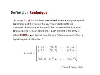 Définition technique
“An image f(x, y) that has been discretized, where x and y are spatial
coordinates and the value of f at (x, y) is proportional to the
brightness of the scene at that point. It is represented by a series of
2D arrays, one for each color band… Each element of the array is
called pixel or pel, derived from the term “picture element”. Thus, a
digital image looks like this…”
[ Petrou & Petrou, 2010 ]
 