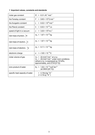 3
Cambridge Pre-U Revised Syllabus
1 Important values, constants and standards
molar gas constant R = 8.31 JK–1
mol–1
the Faraday constant F = 9.65 × 104
Cmol–1
the Avogadro constant L = 6.02 × 1023
mol–1
the Planck constant h = 6.63 × 10–34
Js
speed of light in a vacuum c = 3.00 × 108
ms–1
rest mass of proton, H1
1 mp = 1.67 × 10–27
kg
rest mass of neutron, n
0
1 mn = 1.67 × 10–27
kg
rest mass of electron, e
1
0
−
me = 9.11 × 10–31
kg
electronic charge e = –1.60 × 10–19
C
molar volume of gas Vm = 22.4dm3
mol–1
at s.t.p.
Vm = 24.0dm3
mol–1
under room conditions
(where s.t.p. is expressed as 101kPa,
approximately, and 273K [0°C])
ionic product of water Kw = 1.00 × 10–14
mol2
dm–6
(at 298K [25°C])
specific heat capacity of water = 4.18kJkg–1
K–1
(= 4.18Jg–1
K–1
)
 