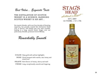 COLOR
NOSE
PALATE
Finish
Deep gold with yellow highlights
Floral bouquet with vanilla, oak, honey and
dried fruit
Rich flavors of honey, sherry and malt
Long, exceptionally smooth and lingering
40% ABV
12/750ML | 6/1.75L
The distillation of Scotch
Whisky is a science, blending
Scotch Whisky is an art...
Our master blender, with over four decades of blending
expertise, has proudly created this distinctive blend
rich in flavour, full bodied and very well rounded,
leading to a long, smooth finish. Linger over our
judiciously blended, premium Scotch Whisky.
Best Value... Exquisite Taste
Remarkably Smooth
10
 