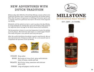 COLOR
NOSE
PALATE
Finish
Deep amber
Rich notes of citrus fruit, spices with delicate
tones of honey, vanilla and oak
Rich fruity, honey sweetness with delicate
spicy notes
Long and peppery vanilla and oak
NEW ADVENTURES with
dutch Tradition
Millstone Rye 100, 100% Pure Potstill Rye Whisky is hand crafted in the
traditional distillery that is owned and operated by the Zuidam Family.
More than 50 years of experience in distilling of exclusive spirits and
a constant search for perfection has lead to the birth of this exquisite
rye whisky.
Windmills mill the malted rye that is used to produce this Rye Whisky.
In using windmills for milling their grain the distillery helps preserve
the important Dutch heritage of the world famous Dutch windmills.
The fermentation is done at a very low temperature to give this whisky
its fruity flavors. We distill the wash twice in a small copper Potstill.
This small still gives a very delicate and fruity new spirit.
After the careful distillation the whisky is aged in small barrels. We use
new charred barrels of American white oak for a rich smooth taste to
compliment the spiciness of the rye whisky.
50% ABV | 6/750ML
14
 