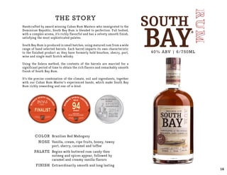 The story
Handcrafted by award winning Cuban Rum Masters who immigrated to the
Dominican Republic, South Bay Rum is blended to perfection. Full bodied,
with a complex aroma, it’s richly flavorful and has a velvety smooth finish,
satisfying the most sophisticated palates.
South Bay Rum is produced in small batches, using matured rum from a wide
range of hand selected barrels. Each barrel imparts its own characteristic
to the finished product as they have formerly held bourbon, sherry, port,
wine and single malt Scotch whisky.
Using the Solera method, the contents of the barrels are married for a
significant period of time to obtain the rich flavors and remarkably smooth
finish of South Bay Rum.
It’s the precise combination of the climate, soil and ingredients, together
with our Cuban Rum Master’s experienced hands, which make South Bay
Rum richly rewarding and one-of-a-kind.
COLOR
NOSE
PALATE
Finish
Brazilian Red Mahogany
Vanilla, cream, ripe fruits, honey, tawny
port, sherry, caramel and toffee
Begins with buttered rum candy then
nutmeg and spices appear, followed by
caramel and creamy vanilla flavors
Extraordinarily smooth and long lasting
40% ABV | 6/750ML
16
 