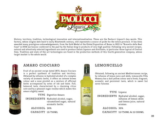 History, territory, tradition, technological innovation and internationalization. These are the Paolucci Liquori’s key words. This
factory, whose origins date back to early Nineteenth century, still represents a source of pride for the entire province. It has been
awarded many prestigious acknowledgements, from the Gold Medal at the Global Exposition of Rome in 1922 to “Brevetto della Real
Casa” in 1934 (an honour conferred in the past by the Italian king to products of very high quality). Following very ancient recipes,
natural and attentively selected ingredients are used to produce Italian liqueurs and distillates, in particular those typical of Central
Italy. Tradition and state-of-the-art technologies are fused in the production methods of this fourth generation company, whose
target market is the whole world.
Amaro CioCiaro
Fruit of an ancient recipe dated 1873, Amaro Ciociaro
is a perfect synthesis of tradition and territory.
Obtained by infusion in hydrated alcohol of a complex
variety of aromatic herbs, it offers an intense brown
colour and a nose pivoted on a mixture of officinal
herbs accompanied by notes of ink and balm. Full,
balanced taste characterized by a charming citrus
note and by a pleasant sugar residue which makes this
amaro slightly sweet.
Type
Ingredients
Alcohol
Capacity
Digestive Amaro
Hydrated alcohol, sugar,
caramelized sugar, natural
aromatic herbs.
30%
12/750ML
22
LEmoncello
Obtained, following an ancient Mediterranean recipe,
by infusion of lemon juice and skids, Limoncello Villa
Hemery has a dull yellow colour and a fresh, fragrant,
aromatic and persistent taste, which is sweet but
never fulsome.
Type
Ingredients
Alcohol
Capacity
Liqueur
Hydrated alcohol, sugar,
infusion of lemon skids
and lemon juice, natural
aromas.
30%
12/750ML & 12/200ML
 