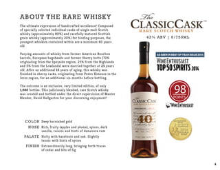 RARE SCOTCH WHISKY
About the rare whisky
The ultimate expression of handcrafted excellence! Composed
of specially selected individual casks of single malt Scotch
whisky (approximately 80%) and carefully matured Scottish
grain whisky (approximately 20%) for binding purposes, the
youngest whiskies contained within are a minimum 40 years
old.
Varying amounts of whisky from former American Bourbon
barrels, European hogsheads and former Sherry butts (70%
originating from the Speyside region, 25% from the Highlands
and 5% from the Lowlands) were married together at 25 years
old. After an additional 15 years of aging, this whisky was
finished in sherry casks, originating from Pedro Ximenez in the
Jerez region, for an additional six months before bottling.
The outcome is an exclusive, very limited edition, of only
1,980 bottles. This judiciously blended, rare Scotch whisky
was created and bottled under the direct supervision of Master
Blender, David Hallgarten for your discerning enjoyment!
COLOR
NOSE
PALATE
Finish
Deep burnished gold
Rich, fruity (apples and plums), spices, dark
vanilla, raisins and hints of demerara rum
Nutty with hazelnuts and oak. Slightly
tannic with hints of spices
Extraordinarily long, bringing forth traces
of cedar and bits of fig
43% ABV | 6/750ML
98POINTS
4
 