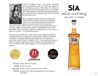 Created by Miami native and Scotch Enthusiast
Carin Luna-Ostaseski, SIA is a blend that appeals to
the contemporary palate. “With SIA, I’m looking to
challenge the Scotch Stereotype.” says Luna-Ostaseski.
“SIA is approachable, refined and refreshingly modern.
This is the brand for consumers who don’t even know
they like Scotch yet.”
When conceptualizing the blend, Luna-Ostaseski
conducted blind tastings of hundreds of different
single malts, researched distillery methods and
shared early blends with Scotch virgins and
enthusiasts alike. “What I found is so many consumers think of Scotch
as heavy, smoky… something their father or grandfather would drink.”
She added. “SIA’s versatility- whether it is enjoyed neat, on the rocks or
mixed in cocktails – has tremendous appeal.”
SIA (pronounced “SEE-a”) is a new, fresh and exciting Scotch Whisky
created specifically to appeal to a modern palate. SIA Scotch Whisky
is distilled in Scotland and matured, blended and bottled by third-
generation crafters Hunter Laing & Co., Ltd. from a perfectly balanced
blend of Speyside, Highland and Islay whiskies. The name SIA means
“six” in Scottish Gaelic, which happens to be the founder’s favorite
number.
43% ABV | 6/750ML
POINTS
COLOR
NOSE
PALATE
FINISH
Amber like clover honey
Citrus and spice
Smoky vanilla crunch like crème brûlée
Long, smooth and refreshing with hints of hazelnut
and toffee 8
 
