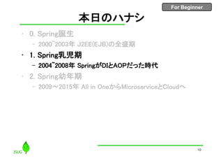 For Beginner
本日のハナシ
• 0. Spring誕生
– 2000~2003年 J2EE(EJB)の全盛期
• 1. Spring乳児期
– 2004~2008年 SpringがDIとAOPだった時代
• 2. Spring幼年期
– 2009〜2015年 All in OneからMicroserviceとCloudへ
10
 
