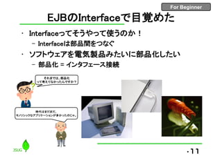 For Beginner
EJBのInterfaceで目覚めた
• Interfaceってそうやって使うのか！
– Interfaceは部品間をつなぐ
• ソフトウェアを電気製品みたいに部品化したい
– 部品化 = インタフェース接続
•11
それまでは、部品化
って考えてなかったんですか？
時代はまだまだ、
モノリシックなアプリケーションが多かったのじゃ。
 
