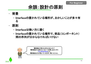 For Beginner
余談：設計の原則
• 背景
– Interfaceの置かれている場所が、おかしいことが多々有
る
• 原則
– Interfaceは偉い方に置く
– Interfaceの置かれている場所で、部品（コンポーネント）
間の序列が分からなければいけない
14
電気製品で考えればわかるじゃろ？
電気製品から伸びているコードを差し込みに行く
「穴」がInterfaceじゃ。
電気製品は穴が空いている方が、偉いんじゃよ。
 