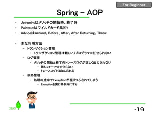For Beginner
Spring - AOP
• Joinpointはメソッドの開始時、終了時
• Pointcutはワイルドカード風(!?)
• AdviceはAround、Before、After、After Returning、Throw
• 主な利用方法
– トランザクション管理
• トランザクション管理は難しいくプログラマに任せられない
– ログ管理
• メソッドの開始と終了のトレースログが正しく出力されない
– 誰もフォーマットを守らない
– トレースログを追加し忘れる
– 例外管理
• 処理の途中でExceptionが握りつぶされてしまう
– Exceptionを実行時例外にする
•19
 