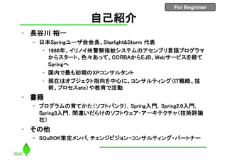 For Beginner
2
自己紹介
• 長谷川 裕一
– 日本Springユーザ会会長、Starlight&Storm 代表
• 1986年、イリノイ州警察指紋システムのアセンブリ言語プログラマ
からスタート、色々あって、CORBAからEJB、Webサービスを経て
Springへ
• 国内で最も初期のXPコンサルタント
• 現在はオブジェクト指向を中心に、コンサルティング（IT戦略、技
術、プロセスetc）や教育で活動
• 書籍
– プログラムの育てかた（ソフトバンク），Spring入門，Spring2.0入門，
Spring3入門，間違いだらけのソフトウェア・アーキテクチャ（技術評論
社）
• その他
– SQuBOK策定メンバ, チェンジビジョン・コンサルティング・パートナー
 