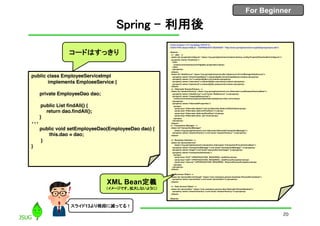 For Beginner
Spring – 利用後
public class EmployeeServiceImpl
implements EmploeeService {
private EmployeeDao dao;
public List findAll() {
return dao.findAll();
}
・・・
public void setEmployeeDao(EmployeeDao dao) {
this.dao = dao;
}
}
<?xml version="1.0" encoding="UTF-8"?>
<!DOCTYPE beans PUBLIC "-//SPRING//DTD BEAN//EN" "http://www.springframework.org/dtd/spring-beans.dtd">
<beans>
<!-- jdbc -->
<bean id="propertyConfigurer" class="org.springframework.beans.factory.config.PropertyPlaceholderConfigurer">
<property name="locations">
<list>
<value>com/mamezou/config/jdbc.properties</value>
</list>
</property>
</bean>
<bean id="dataSource" class="org.springframework.jdbc.datasource.DriverManagerDataSource">
<property name="driverClassName"><value>${jdbc.driverClassName}</value></property>
<property name="url"><value>${jdbc.url}</value></property>
<property name="username"><value>${jdbc.username}</value></property>
<property name="password"><value>${jdbc.password}</value></property>
</bean>
<!-- Hibernate SessionFactory -->
<bean id="sessionFactory" class="org.springframework.orm.hibernate.LocalSessionFactoryBean">
<property name="dataSource"><ref local="dataSource" /></property>
<property name="mappingResources">
<value>com/mamezou/person/dao/hibernate/person.hbm.xml</value>
</property>
<property name="hibernateProperties">
<props>
<prop key="hibernate.dialect">net.sf.hibernate.dialect.HSQLDialect</prop>
<prop key="hibernate.c3p0.minPoolSize">1</prop>
<prop key="hibernate.c3p0.maxPoolSize">2</prop>
<prop key="hibernate.show_sql">true</prop>
</props>
</property>
</bean>
<!-- Transaction Manager -->
<bean id="transactionManager"
class="org.springframework.orm.hibernate.HibernateTransactionManager">
<property name="sessionFactory"><ref local="sessionFactory" /></property>
</bean>
<!-- Business Interface -->
<bean id="personService"
class="org.springframework.transaction.interceptor.TransactionProxyFactoryBean">
<property name="transactionManager"><ref local="transactionManager" /></property>
<property name="target"><ref local="personServiceTarget" /></property>
<property name="transactionAttributes">
<props>
<prop key="find*">PROPAGATION_REQUIRED, readOnly</prop>
<prop key="add*">PROPAGATION_REQUIRED, -AddPersonException</prop>
<prop key="remove*">PROPAGATION_REQUIRED, -RemovePersonException</prop>
</props>
</property>
</bean>
<!-- Business Object -->
<bean id="personServiceTarget" class="com.mamezou.person.business.PersonServiceImpl">
<property name="personDao"><ref local="personDao"/></property>
</bean>
<!-- Data Access Object -->
<bean id="personDao" class="com.mamezou.person.dao.hibernate.PersonDaoImpl">
<property name="sessionFactory"><ref local="sessionFactory"/></property>
</bean>
</beans>
コードはすっきり
XML Bean定義
（イメージです。拡大しないように）
20
スライド13より格段に減ってる！
 