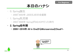 For Beginner
本日のハナシ
• 0. Spring誕生
– 2000~2003年 J2EE(EJB)の全盛期
• 1. Spring乳児期
– 2004~2008年 SpringがDIとAOPだった時代
• 2. Spring幼年期
– 2009〜2016年 All in OneからMicroserviceとCloudへ
24
Springの黄金期と
最近の話じゃ。
 