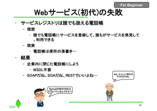 For Beginner
Webサービス(初代)の失敗
• サービスレジストリは誰でも扱える電話帳
– 理想
• 誰でも電話帳にサービスを登録して、誰もがサービスを発見して
、利用できる
– 現実
• 電話帳は便所の落書き…
• 結果
– 企業内に閉じた電話帳にしよう
• WSDL不要
– SOAPだね、SOAだね、RESTでいいよね…
29
まぁ、ネット上に晒せば
そうなるわなぁ。
SpringのREST対応は
どうなっているんですか？
 