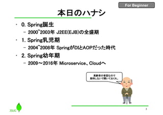 For Beginner
本日のハナシ
• 0. Spring誕生
– 2000~2003年 J2EE(EJB)の全盛期
• 1. Spring乳児期
– 2004~2008年 SpringがDIとAOPだった時代
• 2. Spring幼年期
– 2009〜2016年 Microservice、Cloudへ
3
高齢者の昔話なので
期待しないで聞いておくれ。
 