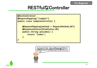 For Beginner
RESTfulなController
31
@RestController
@RequestMapping("/sample")
public class SampleController {
@RequestMapping(method = RequestMethod.GET)
@ResponseStatus(HttpStatus.OK)
public String welcome() {
return "index";
}
}
Spring4.3からは、RequestMappingの代わりに
GetMappingやPostMappingなどを使うのじゃよ。
 