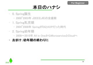 For Beginner
本日のハナシ
• 0. Spring誕生
– 2000~2003年 J2EE(EJB)の全盛期
• 1. Spring乳児期
– 2004~2008年 SpringがDIとAOPだった時代
• 2. Spring幼年期
– 2009〜2015年 All in OneからMicroserviceとCloudへ
• おまけ：幼年期の終わりに
39
 