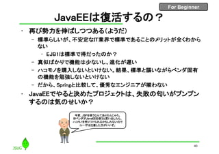 For Beginner
JavaEEは復活するの？
• 再び勢力を伸ばしつつある（ようだ）
– 標準らしいが、不安定なIT業界で標準であることのメリットが全くわから
ない
• EJB1は標準で得だったのか？
– 真似ばかりで機能は少ないし、進化が遅い
– ハコモノを購入しないといけない。結果、標準と謳いながらベンダ固有
の機能を勉強しないといけない
– だから、Springと比較して、優秀なエンジニアが揃わない
• JavaEEでやると決めたプロジェクトは、失敗の匂いがプンプン
するのは気のせいか？
40
今更、JSFを使うなんてありえんじゃろ。
SIベンダがJavaEEを使うと言い出したら、
ハコモノを売りつけられるかもしれないので
ユーザは注意した方がいいぞ。
 