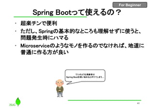 For Beginner
Spring Bootって使えるの？
• 超楽チンで便利
• ただし、Springの基本的なところも理解せずに使うと、
問題発生時にハマる
• Microserviceのようなモノを作るのでなければ、地道に
普通に作る方が良い
41
ワシのような高齢者は
Spring Bootを使い始めるとボケてしまう…
 